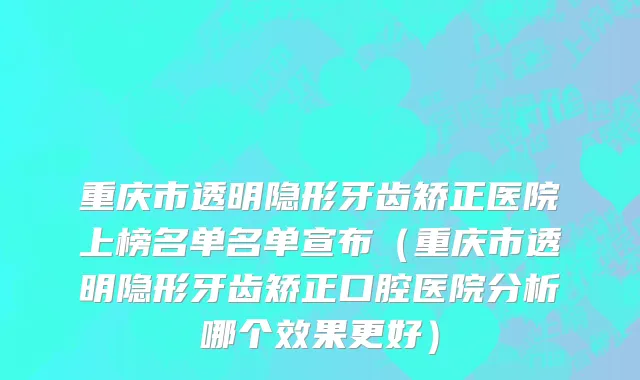 重庆市透明隐形牙齿矫正医院上榜名单名单宣布（重庆市透明隐形牙齿矫正口腔医院分析哪个效果更好）