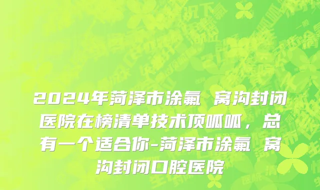 2024年菏泽市涂氟 窝沟封闭医院在榜清单技术顶呱呱，总有一个适合你-菏泽市涂氟 窝沟封闭口腔医院