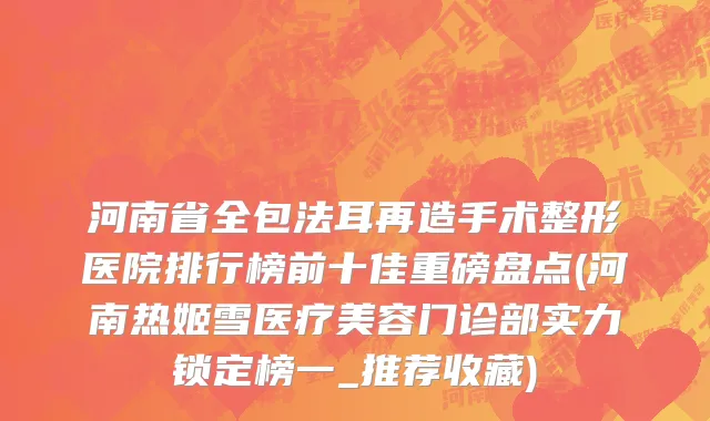 河南省全包法耳再造手术整形医院排行榜前十佳重磅盘点(河南热姬雪医疗美容门诊部实力锁定榜一_推荐收藏)