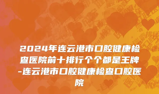 2024年连云港市口腔健康检查医院前十排行个个都是王牌-连云港市口腔健康检查口腔医院