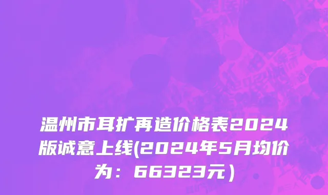 温州市耳扩再造价格表2024版诚意上线(2024年5月均价为：66323元）