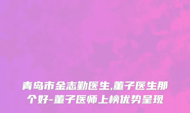 青岛市金志勤医生,董子医生那个好-董子医师上榜优势呈现