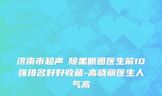 济南市超声袪除黑眼圈医生前10强排名好好收藏-高晓丽医生人气高