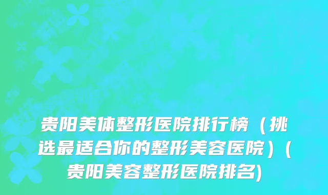 贵阳美体整形医院排行榜（挑选最适合你的整形美容医院）(贵阳美容整形医院排名)
