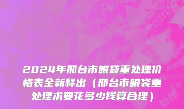 2024年邢台市眼袋重处理价格表全新释出（邢台市眼袋重处理术要花多少钱算合理）