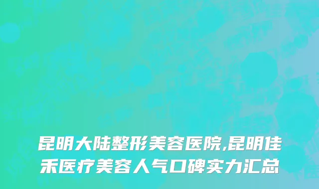 昆明大陆整形美容医院,昆明佳禾医疗美容人气口碑实力汇总