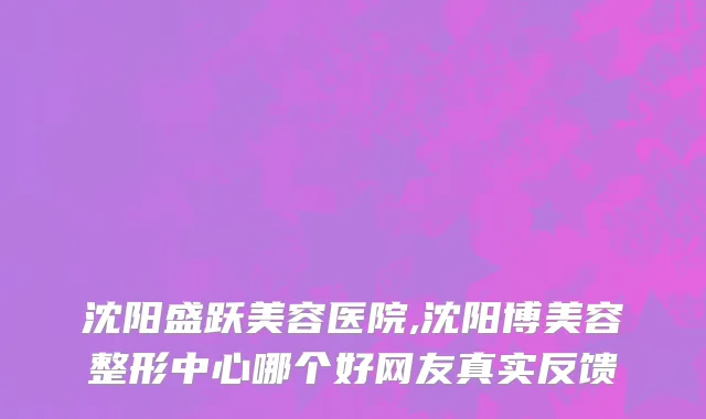 沈阳盛跃美容医院,沈阳博美容整形中心哪个好网友真实反馈