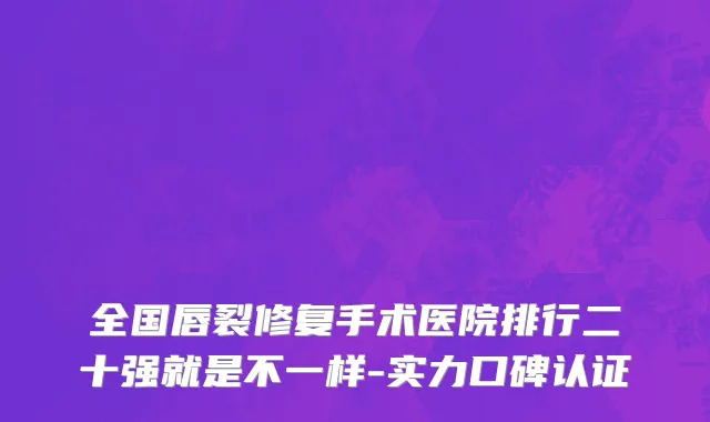 全国唇裂修复手术医院排行二十强就是不一样-实力口碑认证