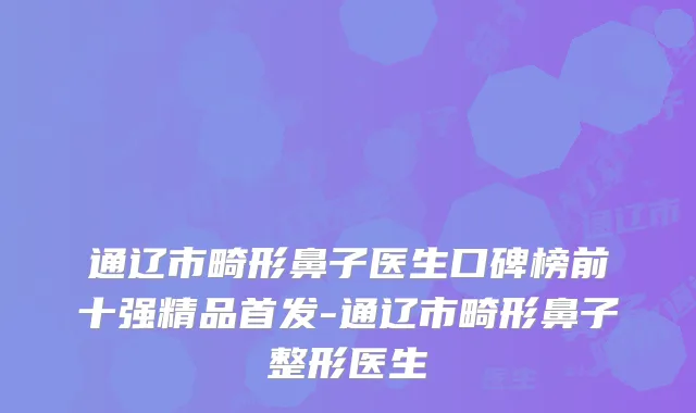 通辽市畸形鼻子医生口碑榜前十强精品首发-通辽市畸形鼻子整形医生