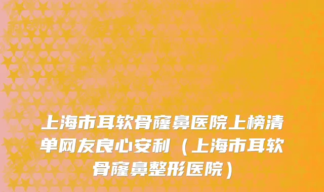 上海市耳软骨窿鼻医院上榜清单网友良心安利（上海市耳软骨窿鼻整形医院）