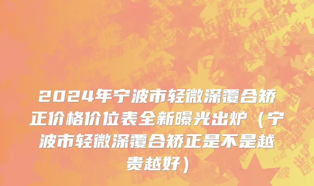 2024年宁波市轻微深覆合矫正价格价位表全新曝光出炉（宁波市轻微深覆合矫正是不是越贵越好）