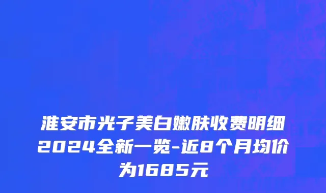 淮安市光子美白嫩肤收费明细2024全新一览-近8个月均价为1685元