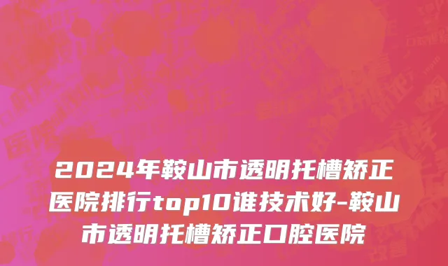 2024年鞍山市透明托槽矫正医院排行top10谁技术好-鞍山市透明托槽矫正口腔医院