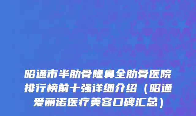 昭通市半肋骨隆鼻全肋骨医院排行榜前十强详细介绍（昭通爱丽诺医疗美容口碑汇总）