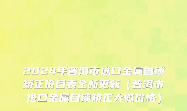 2024年普洱市进口金属自锁矫正价目表全新更新（普洱市进口金属自锁矫正大概价格）