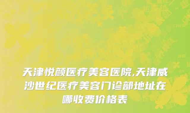 天津悦颜医疗美容医院,天津威沙世纪医疗美容门诊部地址在哪收费价格表