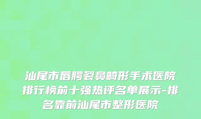 汕尾市唇腭裂鼻畸形手术医院排行榜前十强热评名单展示-排名靠前汕尾市整形医院
