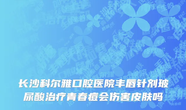 长沙科尔雅口腔医院丰唇针剂玻尿酸治疗青春痘会伤害皮肤吗
