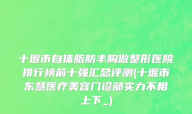 十堰市自体脂肪丰胸做整形医院排行榜前十强汇总评测(十堰市东慧医疗美容门诊部实力不相上下_)