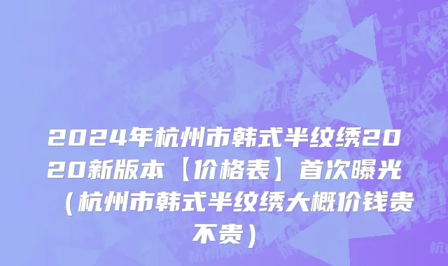 2024年杭州市韩式半纹绣2020新版本【价格表】首次曝光（杭州市韩式半纹绣大概价钱贵不贵）