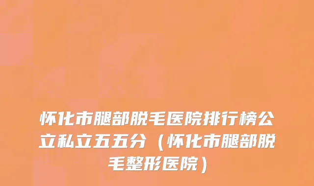 怀化市腿部脱毛医院排行榜公立私立五五分（怀化市腿部脱毛整形医院）