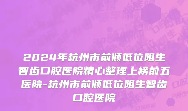 2024年杭州市前倾低位阻生智齿口腔医院精心整理上榜前五医院-杭州市前倾低位阻生智齿口腔医院