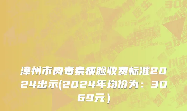 漳州市肉毒素瘦脸收费标准2024出示(2024年均价为：3069元）