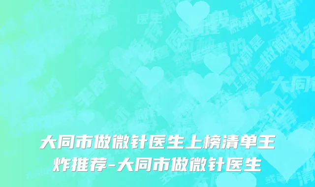 大同市做微针医生上榜清单王炸推荐-大同市做微针医生