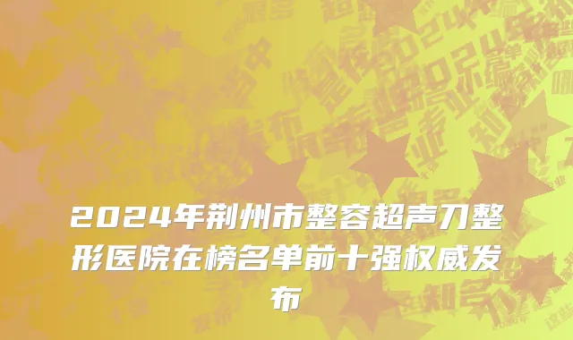 2024年荆州市整容超声刀整形医院在榜名单前十强权威发布
