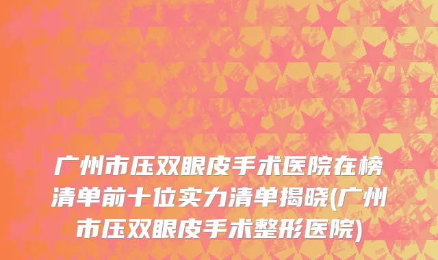 广州市压双眼皮手术医院在榜清单前十位实力清单揭晓(广州市压双眼皮手术整形医院)