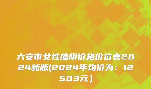 六安市女性缩阴价格价位表2024新版(2024年均价为：12503元）