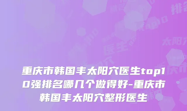 重庆市韩国丰太阳穴医生top10强排名哪几个做得好-重庆市韩国丰太阳穴整形医生