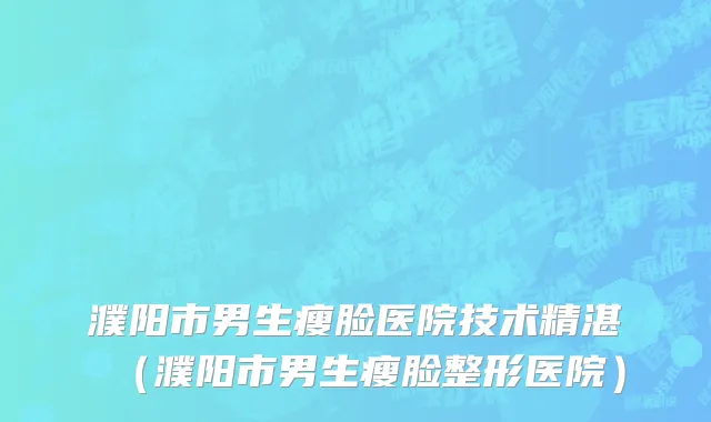 濮阳市男生瘦脸医院技术精湛（濮阳市男生瘦脸整形医院）