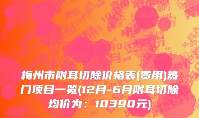 梅州市附耳切除价格表(费用)热门项目一览(12月-6月附耳切除均价为：10390元)