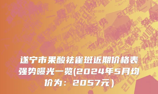 遂宁市果酸祛雀斑近期价格表强势曝光一览(2024年5月均价为：2057元）