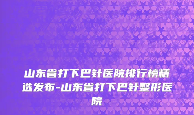 山东省打下巴针医院排行榜精选发布-山东省打下巴针整形医院