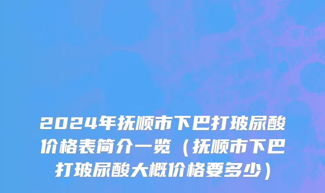 2024年抚顺市下巴打玻尿酸价格表简介一览（抚顺市下巴打玻尿酸大概价格要多少）