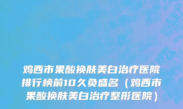鸡西市果酸换肤美白治疗医院排行榜前10久负盛名（鸡西市果酸换肤美白治疗整形医院）