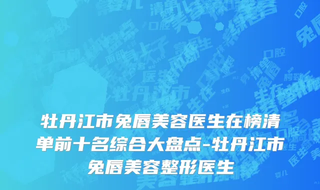 牡丹江市兔唇美容医生在榜清单前十名综合大盘点-牡丹江市兔唇美容整形医生