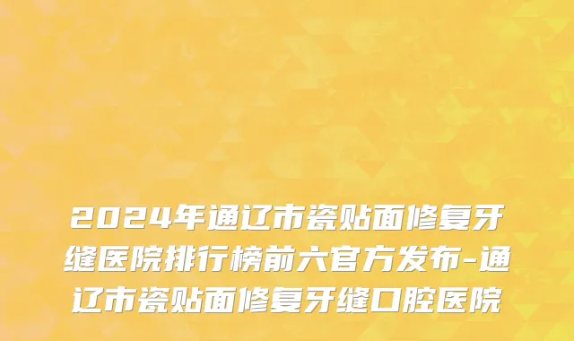 2024年通辽市瓷贴面修复牙缝医院排行榜前六官方发布-通辽市瓷贴面修复牙缝口腔医院