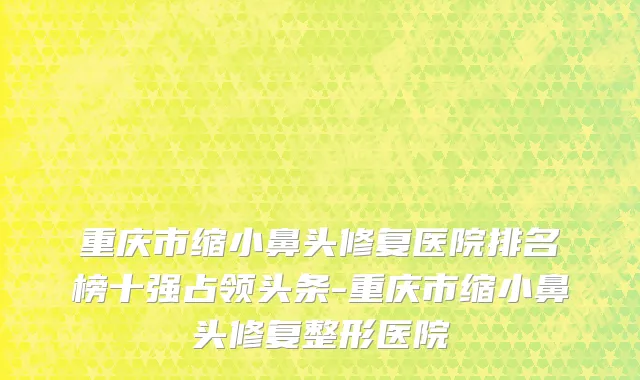 重庆市缩小鼻头修复医院排名榜十强占领头条-重庆市缩小鼻头修复整形医院