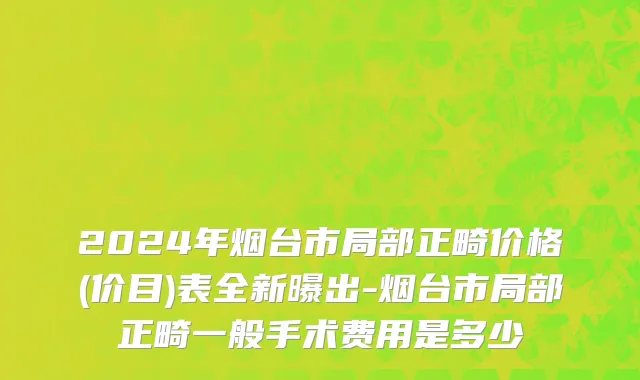 2024年烟台市局部正畸价格(价目)表全新曝出-烟台市局部正畸一般手术费用是多少