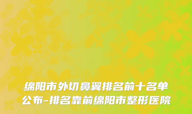 绵阳市外切鼻翼排名前十名单公布-排名靠前绵阳市整形医院