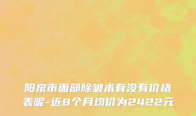 阳泉市面部除皱术有没有价格表呢-近8个月均价为2422元