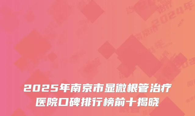 2025年南京市显微根管治疗医院口碑排行榜前十揭晓