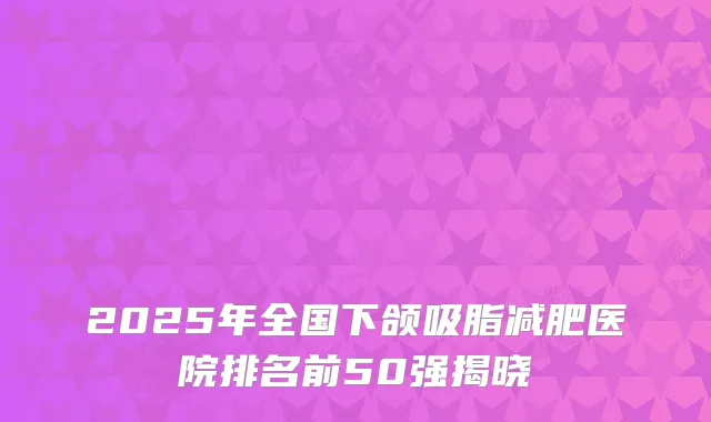 2025年全国下颌吸脂减肥医院排名前50强揭晓