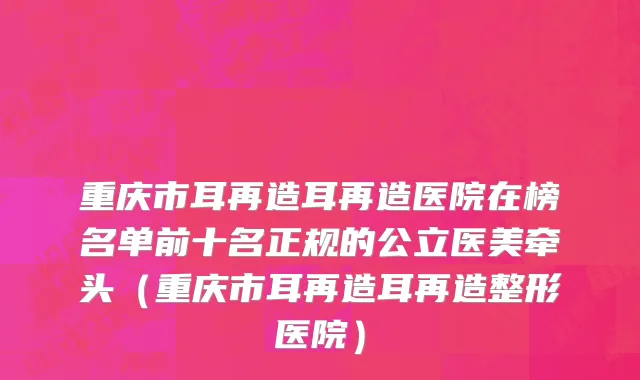 重庆市耳再造耳再造医院在榜名单前十名正规的公立医美牵头（重庆市耳再造耳再造整形医院）