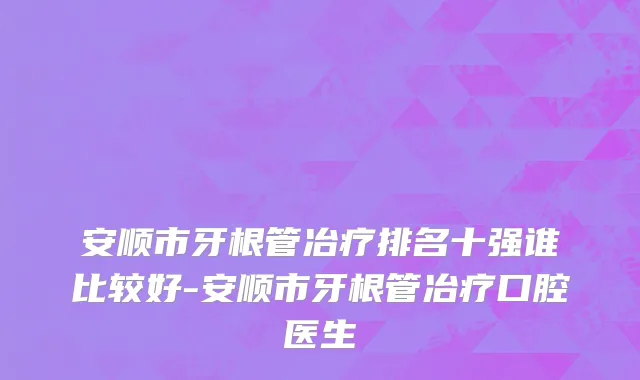 安顺市牙根管冶疗排名十强谁比较好-安顺市牙根管冶疗口腔医生
