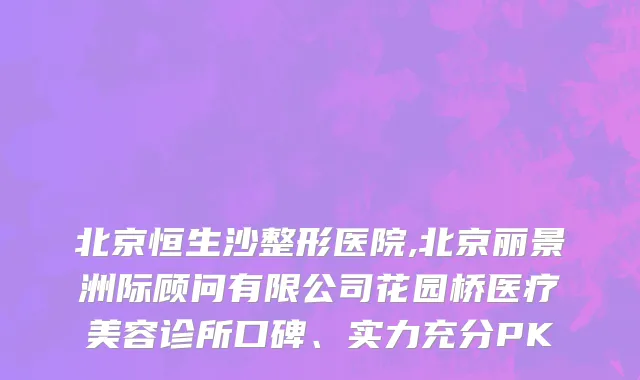 北京恒生沙整形医院,北京丽景洲际顾问有限公司花园桥医疗美容诊所口碑、实力充分PK