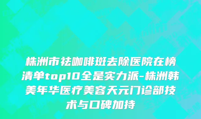 株洲市祛咖啡斑去除医院在榜清单top10全是实力派-株洲韩美年华医疗美容天元门诊部技术与口碑加持